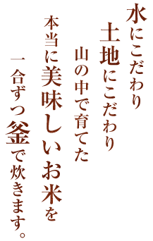 水にこだわり土地にこだわり山の中で育てた本当に美味しいお米を一合ずつ釜で炊きます。