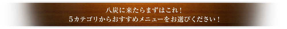 八炭に来たらまずはこれ！5カテゴリからおすすめメニューをお選びください！