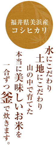 福井県美浜産コシヒカリ水にこだわり、土地にこだわり、山の中で育てた本当に美味しいお米を一合ずつ釜で炊きます。